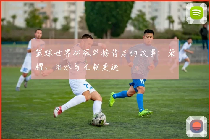 篮球世界杯冠军榜背后的故事：荣耀、泪水与王朝更迭