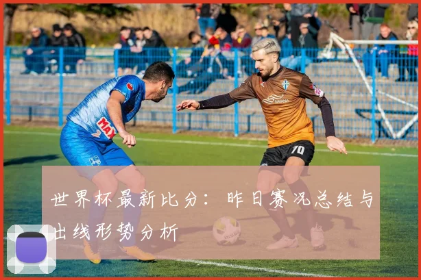 世界杯最新比分：昨日赛况总结与出线形势分析