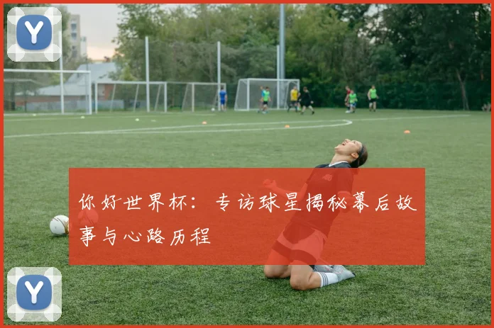 你好世界杯：专访球星揭秘幕后故事与心路历程