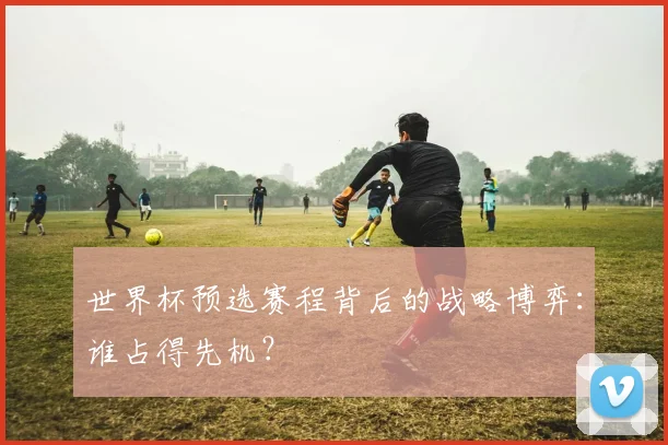 世界杯预选赛程背后的战略博弈：谁占得先机？