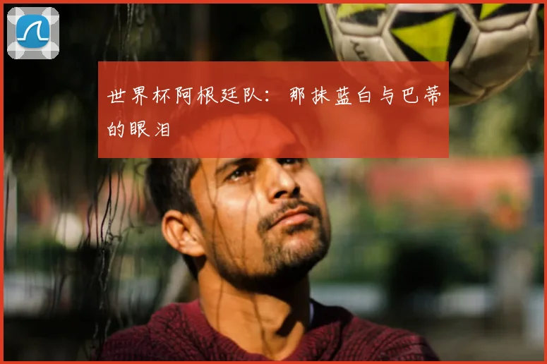 世界杯阿根廷队：那抹蓝白与巴蒂的眼泪