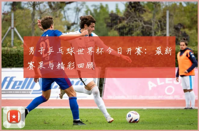 男子乒乓球世界杯今日开赛：最新赛果与精彩回顾