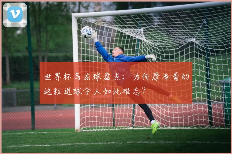 世界杯乌龙球盘点:为何摩洛哥的这粒进球令人如此难忘?