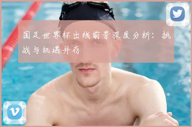 国足世界杯出线前景深度分析：挑战与机遇并存