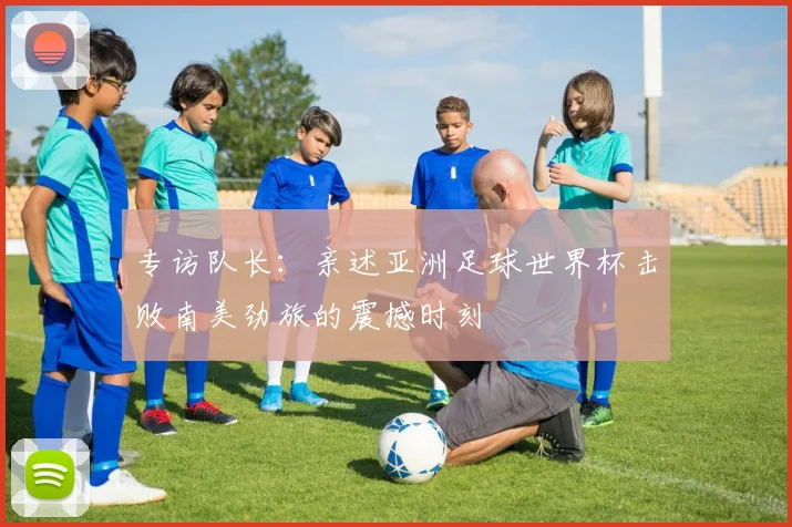 专访队长：亲述亚洲足球世界杯击败南美劲旅的震撼时刻