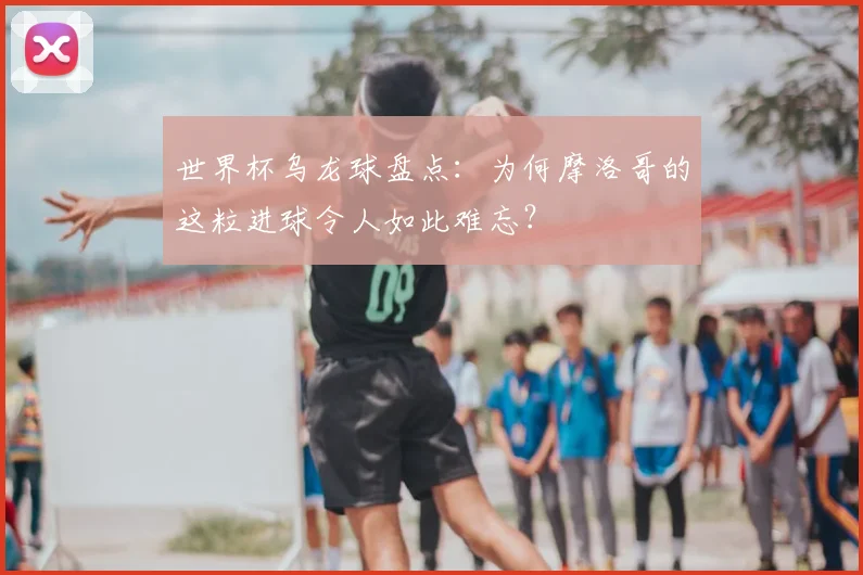 世界杯乌龙球盘点：为何摩洛哥的这粒进球令人如此难忘？