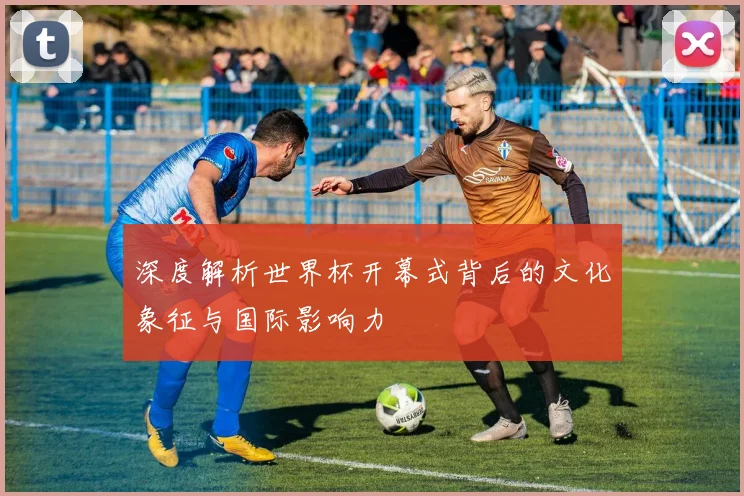 深度解析世界杯开幕式背后的文化象征与国际影响力