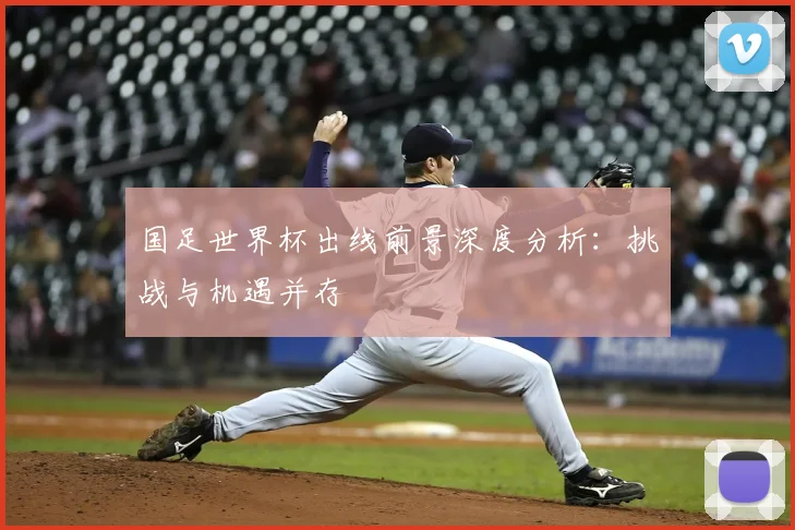 国足世界杯出线前景深度分析：挑战与机遇并存