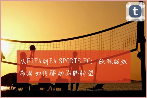 从FIFA到EA SPORTS FC：欧冠版权布局如何驱动品牌转型