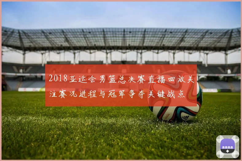 2018亚运会男篮总决赛直播回放关注赛况进程与冠军争夺关键战点