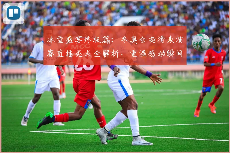 冰雪盛宴终极篇：冬奥会花滑表演赛直播亮点全解析，重温感动瞬间