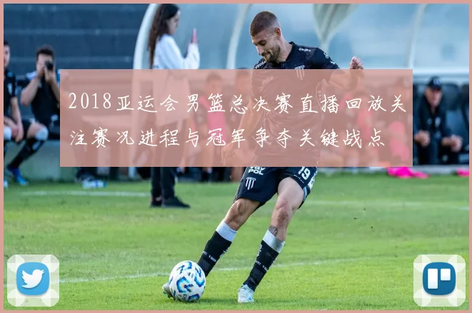 2018亚运会男篮总决赛直播回放关注赛况进程与冠军争夺关键战点