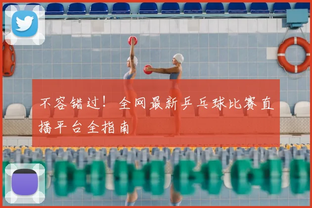不容错过！全网最新乒乓球比赛直播平台全指南