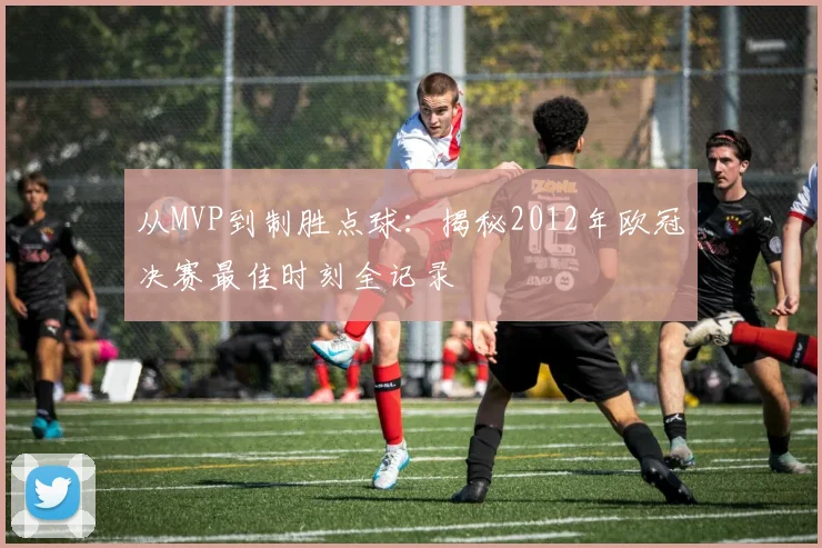 从MVP到制胜点球：揭秘2012年欧冠决赛最佳时刻全记录