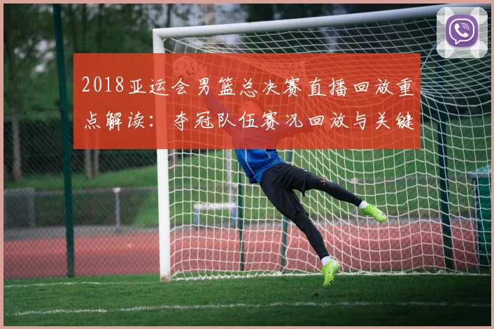 2018亚运会男篮总决赛直播回放重点解读：夺冠队伍赛况回放与关键进球影响