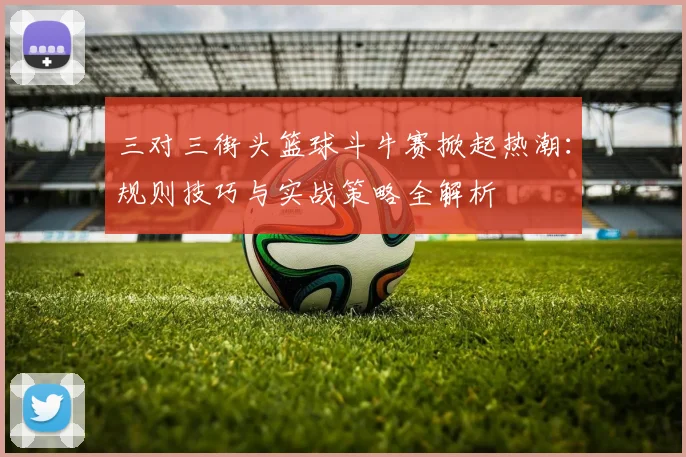 三对三街头篮球斗牛赛掀起热潮：规则技巧与实战策略全解析